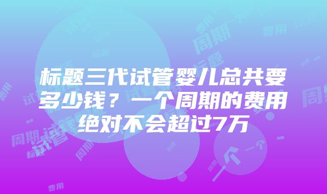 标题三代试管婴儿总共要多少钱？一个周期的费用绝对不会超过7万