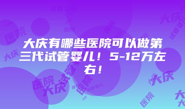 大庆有哪些医院可以做第三代试管婴儿！5-12万左右！