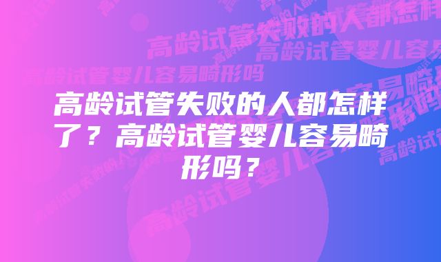 高龄试管失败的人都怎样了？高龄试管婴儿容易畸形吗？