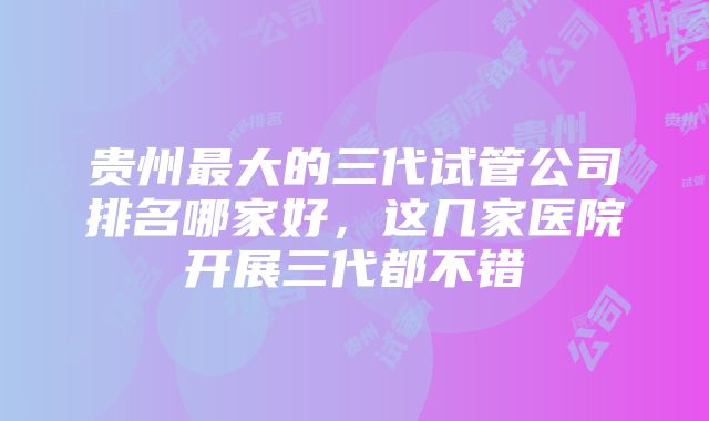 贵州最大的三代试管公司排名哪家好，这几家医院开展三代都不错