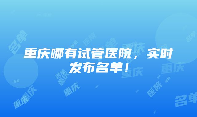 重庆哪有试管医院，实时发布名单！