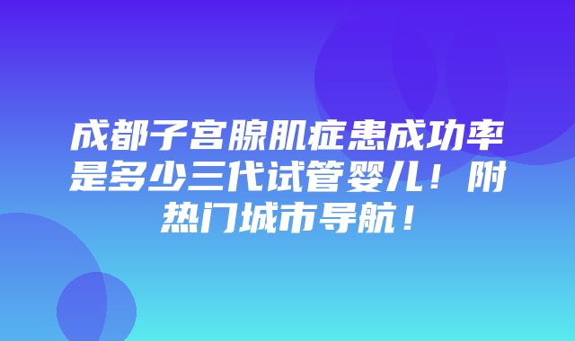 成都子宫腺肌症患成功率是多少三代试管婴儿！附热门城市导航！