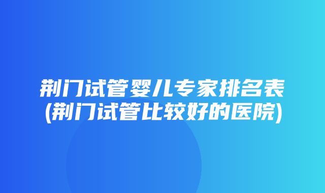 荆门试管婴儿专家排名表(荆门试管比较好的医院)