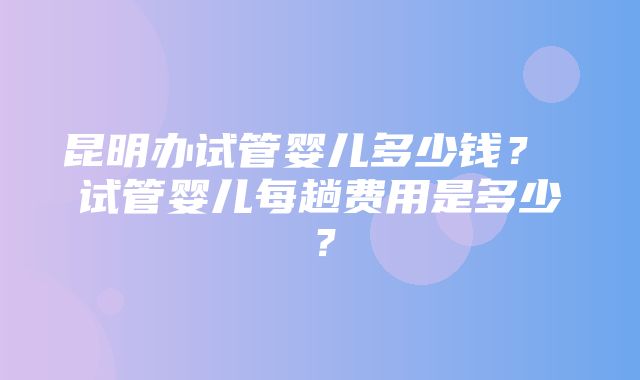 昆明办试管婴儿多少钱？ 试管婴儿每趟费用是多少？