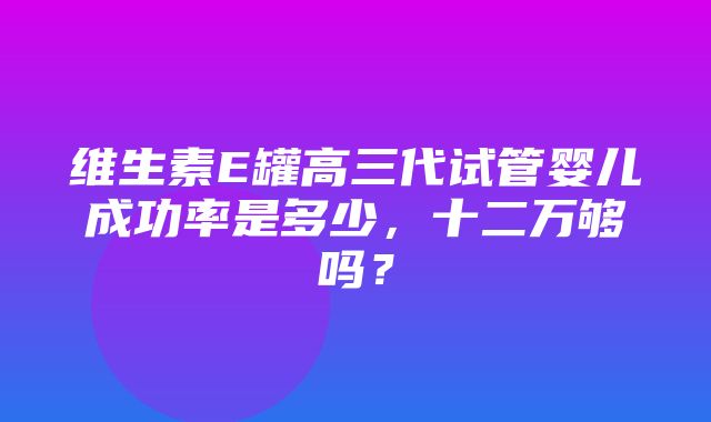 维生素E罐高三代试管婴儿成功率是多少，十二万够吗？