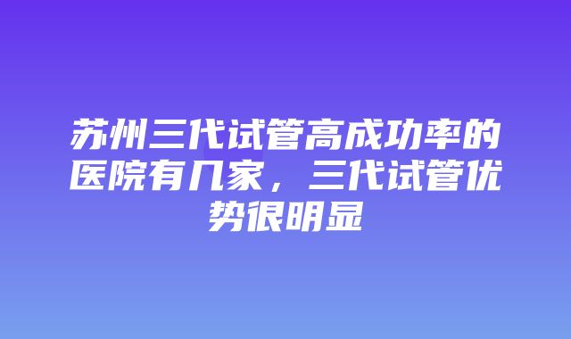 苏州三代试管高成功率的医院有几家，三代试管优势很明显