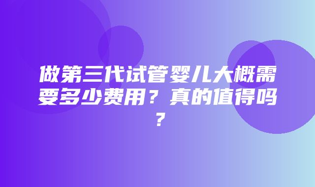 做第三代试管婴儿大概需要多少费用？真的值得吗？