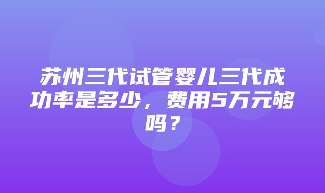 苏州三代试管婴儿三代成功率是多少，费用5万元够吗？