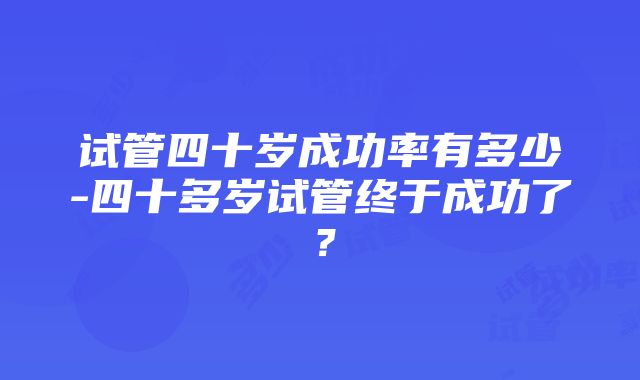 试管四十岁成功率有多少-四十多岁试管终于成功了？