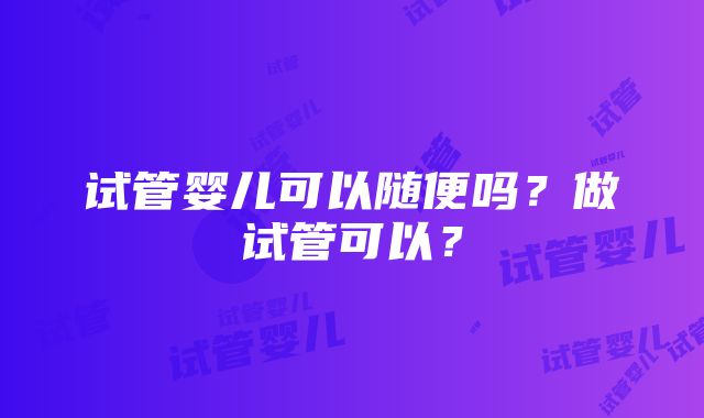 试管婴儿可以随便吗？做试管可以？