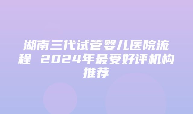 湖南三代试管婴儿医院流程 2024年最受好评机构推荐