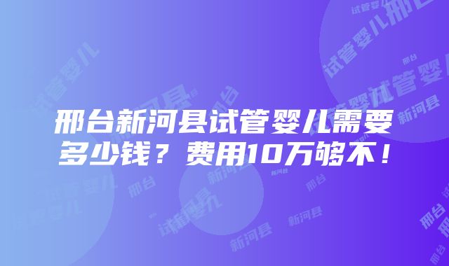 邢台新河县试管婴儿需要多少钱？费用10万够不！