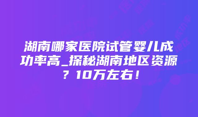 湖南哪家医院试管婴儿成功率高_探秘湖南地区资源？10万左右！