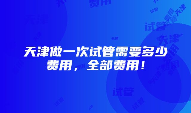 天津做一次试管需要多少费用，全部费用！