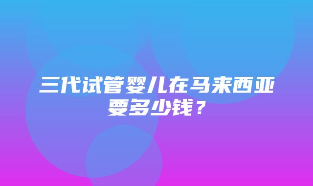 三代试管婴儿在马来西亚要多少钱？