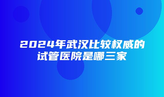 2024年武汉比较权威的试管医院是哪三家