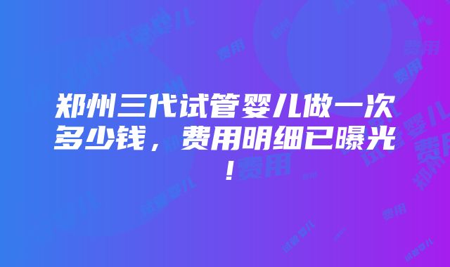 郑州三代试管婴儿做一次多少钱，费用明细已曝光！