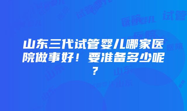 山东三代试管婴儿哪家医院做事好！要准备多少呢？