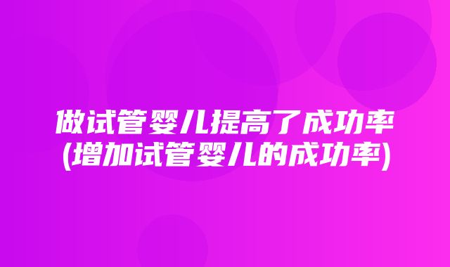 做试管婴儿提高了成功率(增加试管婴儿的成功率)