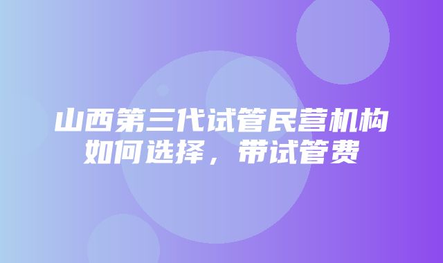 山西第三代试管民营机构如何选择，带试管费