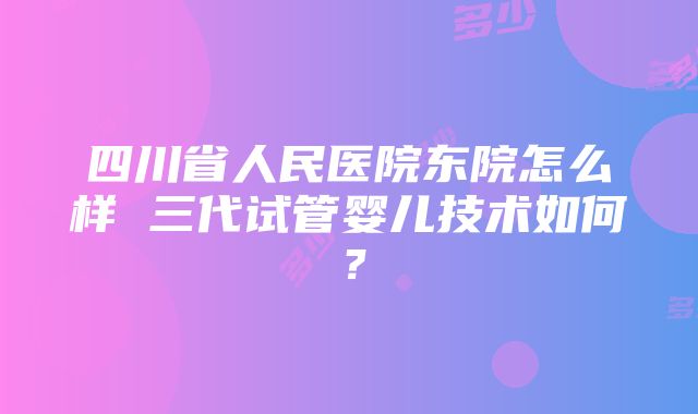 四川省人民医院东院怎么样 三代试管婴儿技术如何？