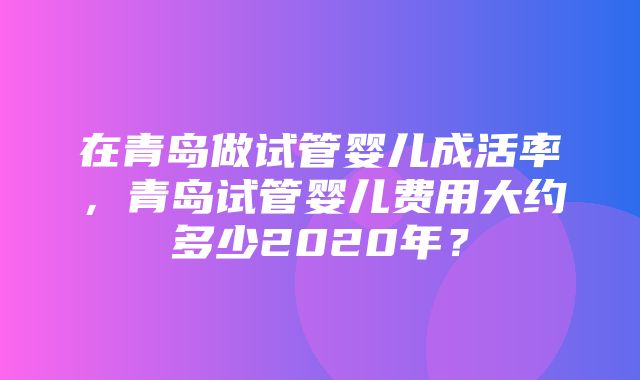 在青岛做试管婴儿成活率，青岛试管婴儿费用大约多少2020年？