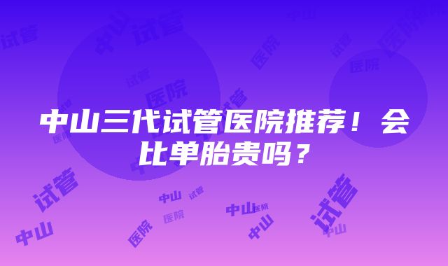 中山三代试管医院推荐！会比单胎贵吗？