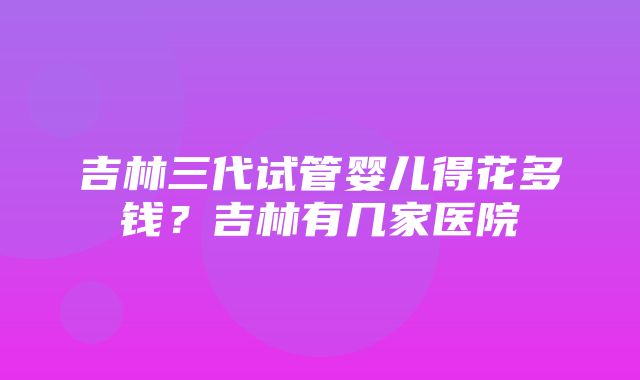 吉林三代试管婴儿得花多钱？吉林有几家医院