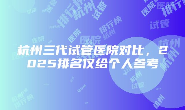 杭州三代试管医院对比，2025排名仅给个人参考