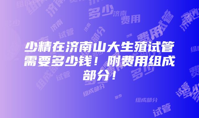 少精在济南山大生殖试管需要多少钱！附费用组成部分！