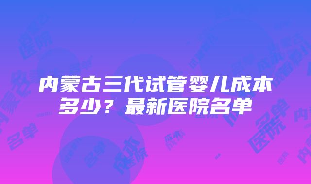 内蒙古三代试管婴儿成本多少？最新医院名单