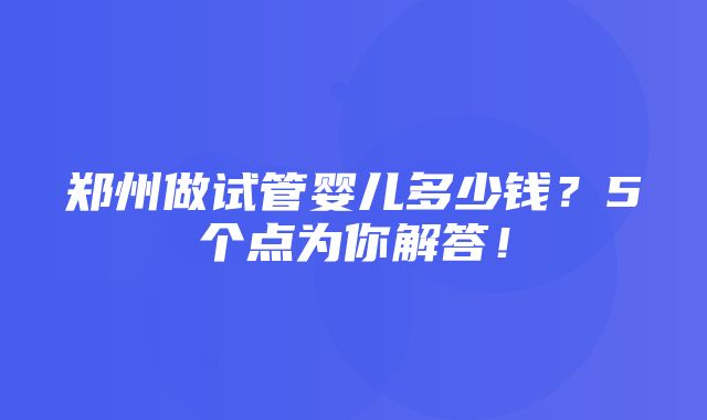 郑州做试管婴儿多少钱？5个点为你解答！