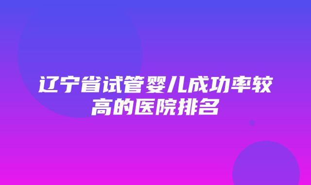 辽宁省试管婴儿成功率较高的医院排名