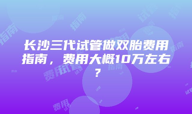 长沙三代试管做双胎费用指南，费用大概10万左右？