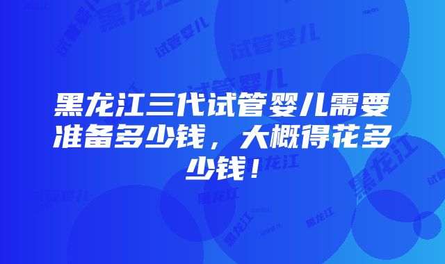 黑龙江三代试管婴儿需要准备多少钱，大概得花多少钱！