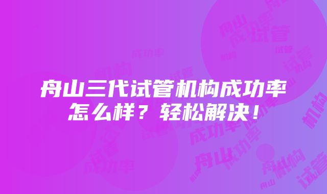 舟山三代试管机构成功率怎么样？轻松解决！