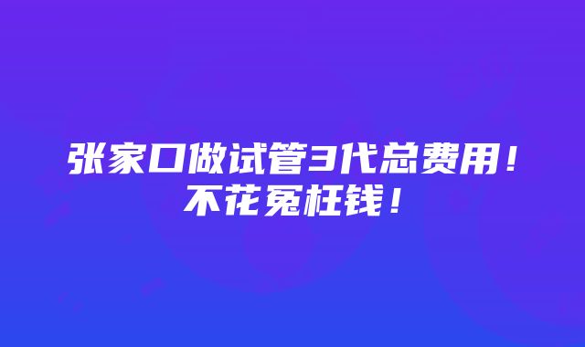 张家口做试管3代总费用！不花冤枉钱！