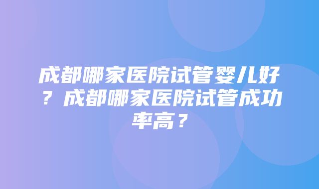 成都哪家医院试管婴儿好？成都哪家医院试管成功率高？