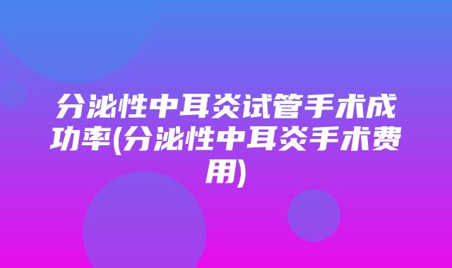 分泌性中耳炎试管手术成功率(分泌性中耳炎手术费用)