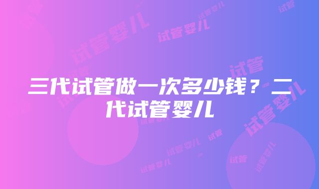 三代试管做一次多少钱？二代试管婴儿