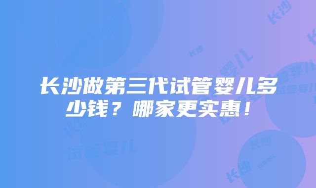 长沙做第三代试管婴儿多少钱？哪家更实惠！