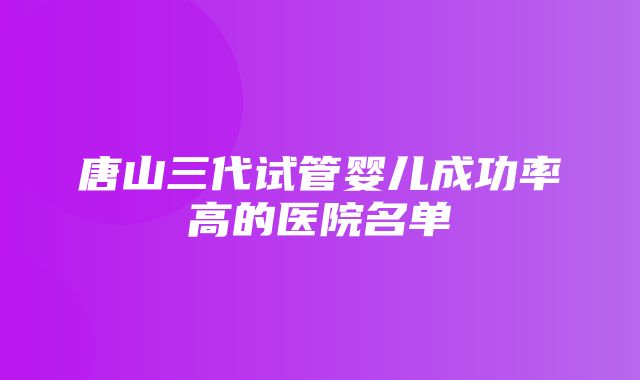 唐山三代试管婴儿成功率高的医院名单