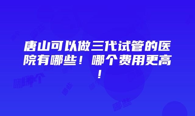 唐山可以做三代试管的医院有哪些！哪个费用更高！