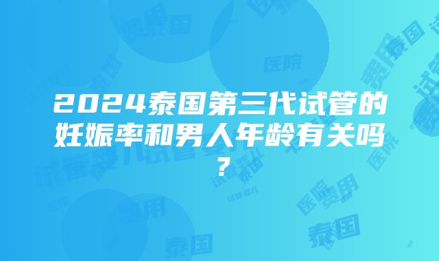 2024泰国第三代试管的妊娠率和男人年龄有关吗？