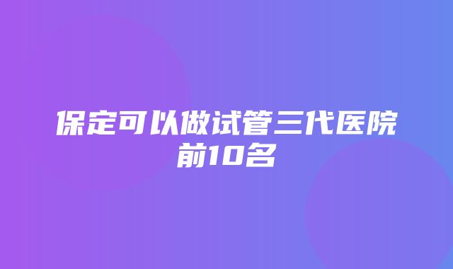 保定可以做试管三代医院前10名