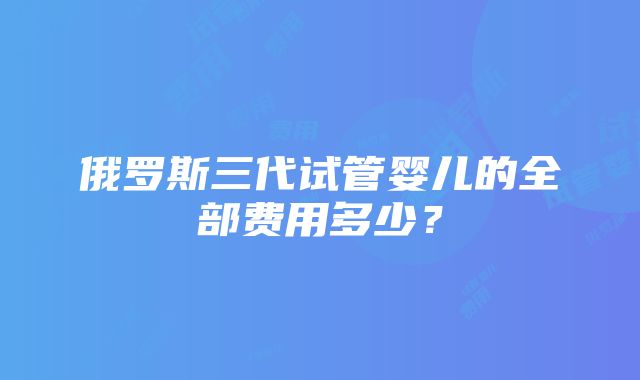 俄罗斯三代试管婴儿的全部费用多少？