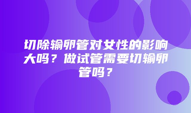 切除输卵管对女性的影响大吗？做试管需要切输卵管吗？