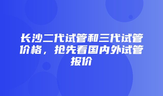 长沙二代试管和三代试管价格，抢先看国内外试管报价