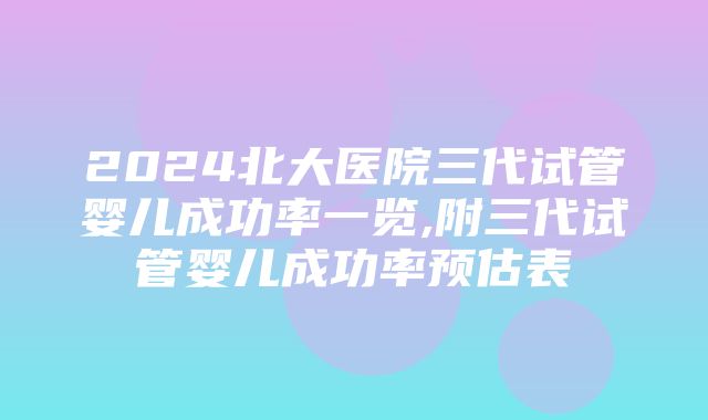 2024北大医院三代试管婴儿成功率一览,附三代试管婴儿成功率预估表