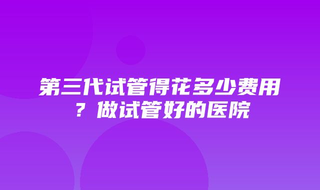 第三代试管得花多少费用？做试管好的医院